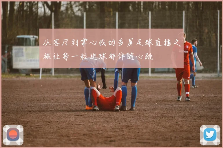 从客厅到掌心我的多屏足球直播之旅让每一粒进球都伴随心跳